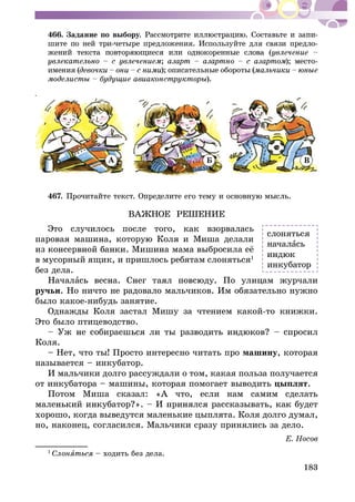 183
466. Çàäàíèå ïî âûáîðó -
øèòå ïî íåé òðè-÷åòûðå ïðåäëîæåíèÿ. Èñïîëüçóéòå äëÿ ñâÿçè ïðåäëî-
; ); ìåñòî-
èìåíèÿ ( ); îïèñàòåëüíûå îáîðîòû (
).
À Á Â
467.
ÂÀÆÍÎÅ ÐÅØÅÍÈÅ
Ýòî ñëó÷èëîñü ïîñëå òîãî, êàê âçîðâàëàñü
â ìóñîðíûé ÿùèê, è ïðèøëîñü ðåáÿòàì ñëîíÿòüñÿ1
áåç äåëà.
Íà÷àëà
ðó÷üè. Íî íè÷òî íå ðàäîâàëî ìàëü÷èêîâ. Èì îáÿçàòåëüíî íóæíî
áûëî êàêîå-íèáóäü çàíÿòèå.
Îäíàæäû Êîëÿ çàñòàë Ìèøó çà ÷òåíèåì êàêîé-òî êíèæêè.
Ýòî áûëî ïòèöåâîäñòâî.
Êîëÿ.
– Íåò, ÷òî òû! Ïðîñòî èíòåðåñíî ÷èòàòü ïðî ìàøèíó, êîòîðàÿ
íàçûâàåòñÿ – èíêóáàòîð.
È ìàëü÷èêè äîëãî ðàññóæäàëè î òîì, êàêàÿ ïîëüçà ïîëó÷àåòñÿ
îò èíêóáàòîðà – ìàøèíû, êîòîðàÿ ïîìîãàåò âûâîäèòü öûïëÿò.
Ïîòîì Ìèøà ñêàçàë: «À ÷òî, åñëè íàì ñàìèì ñäåëàòü
õîðîøî, êîãäà âûâåäóòñÿ ìàëåíüêèå öûïëÿòà. Êîëÿ äîëãî äóìàë,
íî, íàêîíåö, ñîãëàñèëñÿ. Ìàëü÷èêè ñðàçó ïðèíÿëèñü çà äåëî.
1
Ñëîíÿ – õîäèòü áåç äåëà.
ñëîíÿòüñÿ
íà÷àëàñü
èíêóáàòîð
 
