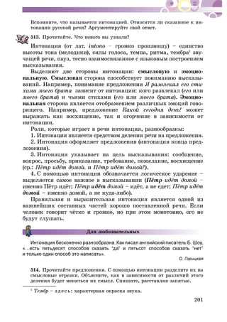 201
Âñïîìíèòå, ÷òî íàçûâàåòñÿ èíòîíàöèåé. Îòíîñèòñÿ ëè ñêàçàííîå ê èí-
513.
Èíòîíàöèÿ (îò ëàò. ãðîìêî ïðîèçíîøó) – åäèíñòâî
âûñîòû òîíà (ìåëîäèêè), ñèëû ãîëîñà, òåìïà, ðèòìà, òåìáðà1
çâó-
÷àùåé ðå÷è, ïàóç, òåñíî âçàèìîñâÿçàííîå ñ ÿçûêîâûì ïîñòðîåíèåì
âûñêàçûâàíèÿ.
ñìûñëîâóþ è ýìîöèî-
íàëüíóþ. Ñìûñëîâàÿ -
âàíèé. Íàïðèìåð, ïîíèìàíèå ïðåäëîæåíèÿ -
çàâèñèò îò èíòîíàöèè: êîãî ðàçâëåêàë ( èëè
) è ÷üèìè ñòèõàìè ( èëè ). Ýìîöèî-
íàëüíàÿ ñòîðîíà ÿâëÿåòñÿ îòîáðàæåíèåì ðàçëè÷íûõ ýìîöèé ãîâî-
ðÿùåãî. Íàïðèìåð, ïðåäëîæåíèå ìîæåò
âûðàæàòü êàê âîñõèùåíèå, òàê è îãîð÷åíèå â çàâèñèìîñòè îò
èíòîíàöèè.
Ðîëè, êîòîðûå èãðàåò â ðå÷è èíòîíàöèÿ, ðàçíîîáðàçíû:
1. Èíòîíàöèÿ ÿâëÿåòñÿ ñðåäñòâîì äåëåíèÿ ðå÷è íà ïðåäëîæåíèÿ.
2. Èíòîíàöèÿ îôîðìëÿåò ïðåäëîæåíèÿ (èíòîíàöèÿ êîíöà ïðåä-
ëîæåíèÿ).
3. Èíòîíàöèÿ óêàçûâàåò íà öåëü âûñêàçûâàíèÿ: ñîîáùåíèå,
âîïðîñ, ïðîñüáó, ïðèêàçàíèå, òðåáîâàíèå, ïîæåëàíèå, âîñõèùåíèå
(ñð.: è ).
âûäåëÿåòñÿ ñàìîå âàæíîå â âûñêàçûâàíèè (
äîìîé – èìåííî äîìîé, à íå êóäà-ëèáî).
Ïðàâèëüíàÿ è âûðàçèòåëüíàÿ èíòîíàöèÿ ÿâëÿåòñÿ îäíîé èç
âàæíåéøèõ ñîñòàâíûõ ÷àñòåé õîðîøî ïîñòàâëåííîé ðå÷è. Åñëè
áóäóò ñëóøàòü.
Äëÿ ëþáîçíàòåëüíûõ
514.
äåëåíèÿ áóäåò ìåíÿòüñÿ èõ ñìûñë. Ñïèøèòå, ðàññòàâëÿÿ çàïÿòûå.
1
– ç äå ñü: õàðàêòåðíàÿ îêðàñêà çâóêà.
 