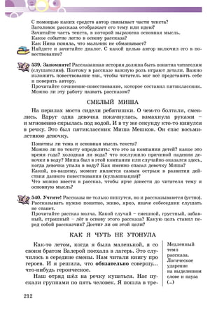 212
Çà÷èòàéòå ÷àñòü òåêñòà, â êîòîðîé âûðàæåíà îñíîâíàÿ ìûñëü.
-
539. Çàïîìíèòå! Ðàññêàçàííàÿ èñòîðèÿ äîëæíà áûòü ïîíÿòíà ÷èòàòåëÿì
è ïîâåðèòü àâòîðó.
Ïðî÷èòàéòå ñî÷èíåíèå-ïîâåñòâîâàíèå, êîòîðîå ñîñòàâèë ïÿòèêëàññíèê.
ÑÌÅËÛÉ ÌÈØÀ
Íà ïåðèëàõ ìîñòà ñèäåëè ðåáÿòèøêè. Î ÷åì-òî áîëòàëè, ñìåÿ-
ëèñü. Âäðóã îäíà äåâî÷êà ïîêà÷íóëàñü, âçìàõíóëà ðóêàìè –
è ìãíîâåííî ñêðûëàñü ïîä âîäîé. È â òó æå ñåêóíäó êòî-òî êèíóëñÿ
â ðå÷êó. Ýòî áûë ïÿòèêëàññíèê Ìèøà Ìåøêîâ. Îí ñïàñ âîñüìè-
-
Êàêîé, ïî-âàøåìó, ìîìåíò ÿâëÿåòñÿ ñàìûì îñòðûì â ðàçâèòèè äåé-
×òî ìîæíî ââåñòè â ðàññêàç, ÷òîáû ÿð÷å äîíåñòè äî ÷èòàòåëÿ òåìó è
540. Ó÷òèòå!
Ðàññêàçûâàòü íóæíî ïîíÿòíî, æèâî, ÿðêî, èíà÷å ñîáåñåäíèê ñëóøàòü
íå ñòàíåò.
Ïðî÷èòàéòå ðàññêàç ìîë÷à. Êàêîé ñëó÷àé – ñìåøíîé, ãðóñòíûé, çàáàâ-
-
ÊÀÊ ß ×ÓÒÜ ÍÅ ÓÒÎÍÓËÀ
Êàê-òî ëåòîì, êîãäà ÿ áûëà ìàëåíüêîé, ÿ ñî
ñâîèì áðàòîì Âàëåðîé ïîåõàëà â ëàãåðü. Ýòî ñëó-
÷èëîñü â ñåðåäèíå ñìåíû. Íàì ÷èòàëè êíèãó ïðî
ãåðîåâ. È ÿ ðåøèëà, ÷òî îáÿçàòåëüíî ñîâåðøó...
÷òî-íèáóäü ãåðîè÷åñêîå.
ñêàëè ãðóïïàìè ïî ïÿòü ÷åëîâåê. ß ïîøëà â òðå-
Ìåäëåííûé
òåìï
ðàññêàçà.
Ëîãè÷åñêîå
óäàðåíèå
íà âûäåëåííîì
ñëîâå è ïàóçà
(...)
 