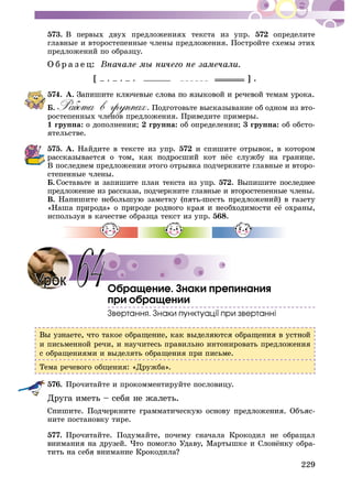 229
573. Â ïåðâûõ äâóõ ïðåäëîæåíèÿõ òåêñòà èç óïð. 572 îïðåäåëèòå
ãëàâíûå è âòîðîñòåïåííûå ÷ëåíû ïðåäëîæåíèÿ. Ïîñòðîéòå ñõåìû ýòèõ
ïðåäëîæåíèé ïî îáðàçöó.
Î á ð à ç å ö:
[ – . – . – . ] .
574. À.
Á. . Ïîäãîòîâüòå âûñêàçûâàíèå îá îäíîì èç âòî-
ðîñòåïåííûõ ÷ëåíîâ ïðåäëîæåíèÿ. Ïðèâåäèòå ïðèìåðû.
1 ãðóïïà: î äîïîëíåíèè; 2 ãðóïïà: îá îïðåäåëåíèè; 3 ãðóïïà: îá îáñòî-
ÿòåëüñòâå.
575. À. Íàéäèòå â òåêñòå èç óïð. 572 è ñïèøèòå îòðûâîê, â êîòîðîì
Â ïîñëåäíåì ïðåäëîæåíèè ýòîãî îòðûâêà ïîä÷åðêíèòå ãëàâíûå è âòîðî-
ñòåïåííûå ÷ëåíû.
Á. Ñîñòàâüòå è çàïèøèòå ïëàí òåêñòà èç óïð. 572. Âûïèøèòå ïîñëåäíåå
ïðåäëîæåíèå èç ðàññêàçà, ïîä÷åðêíèòå ãëàâíûå è âòîðîñòåïåííûå ÷ëåíû.
Â.
èñïîëüçóÿ â êà÷åñòâå îáðàçöà òåêñò èç óïð. 568.
Îáðàùåíèå. Çíàêè ïðåïèíàíèÿ
ïðè îáðàùåíèè
è ïèñüìåííîé ðå÷è, è íàó÷èòåñü ïðàâèëüíî èíòîíèðîâàòü ïðåäëîæåíèÿ
ñ îáðàùåíèÿìè è âûäåëÿòü îáðàùåíèÿ ïðè ïèñüìå.
Òåìà ðå÷åâîãî îáùåíèÿ: «Äðóæáà».
576. Ïðî÷èòàéòå è ïðîêîììåíòèðóéòå ïîñëîâèöó.
Äðóãà èìåòü – ñåáÿ íå æàëåòü.
-
íèòå ïîñòàíîâêó òèðå.
577. Ïðî÷èòàéòå. Ïîäóìàéòå, ïî÷åìó ñíà÷àëà Êðîêîäèë íå îáðàùàë
-
64
 