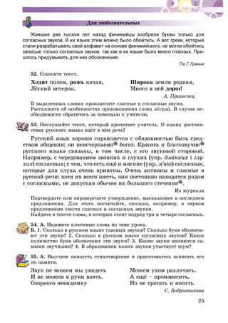 25
Äëÿ ëþáîçíàòåëüíûõ
-
52. Ñïèøèòå òåêñò.
Õîäèò ïîëåì, ðîæü êà÷àÿ, Øèðîêà çåìëÿ ðîäíàÿ,
äîðîã!
Â âûäåëåííûõ ñëîâàõ ïðîèçíåñèòå ãëàñíûå è ñîãëàñíûå çâóêè.
Ðàññêàæèòå îá îñîáåííîñòÿõ ïðîèçíîøåíèÿ ñëîâà . Â ñëó÷àå íå-
53. Ïîñëóøàéòå òåêñò, êîòîðûé ïðî÷èòàåò ó÷èòåëü. Î êàêèõ äîñòîèí-
ñòâîì îáùåíèÿ: îí íåèñ÷åðïàåìî áîãàò. Êðàñîòà è áëàãîçâó÷èå
ðóññêîãî ÿçûêà ñâÿçàíû, â òîì ÷èñëå, ñ åãî çâóêîâîé ñòîðîíîé.
Íàïðèìåð, ñ ÷åðåäîâàíèåì çâîíêèõ è ãëóõèõ (óêð.
õèõ ) ñîãëàñíûå,
êîòîðûå äëÿ ñëóõà î÷åíü ïðèÿòíû. Î÷åíü àêòèâíû è ãëàñíûå â
ðóññêîé ðå÷è: õîòÿ èõ âñåãî øåñòü, îíè ïîñòîÿííî íàõîäÿòñÿ ðÿäîì
ñ ñîãëàñíûìè, íå äîïóñêàÿ îáû÷íî èõ áîëüøîãî ñòå÷åíèÿ .
Èç æóðíàëà
Ïîäòâåðäèòå èëè îïðîâåðãíèòå óòâåðæäåíèå, âûñêàçàííîå â ïîñëåäíåì
ïðåäëîæåíèè. Äëÿ ýòîãî ïîñ÷èòàéòå, ñêîëüêî, íàïðèìåð, â ïåðâîì
ïðåäëîæåíèè òåêñòà ãëàñíûõ è ñîãëàñíûõ çâóêîâ.
Íàéäèòå â òåêñòå ñëîâà, â êîòîðûõ ñòîÿò ïîäðÿä òðè è ÷åòûðå ñîãëàñíûõ.
54. À.
Á. -
-
55. À. Âûó÷èòå íàèçóñòü ñòèõîòâîðåíèå è ïðèãîòîâüòåñü çàïèñàòü åãî
ïî ïàìÿòè.
Çâóê íå ìîæåì ìû óâèäåòü Ìîæåì óõîì ðàçëè÷àòü.
Îçîðíîãî íåâèäèìêó Íî íå òðîãàòü è íîñèòü.
 