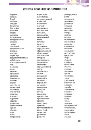 251
ÑÏÈÑÎÊ ÑËÎÂ ÄËß ÇÀÏÎÌÈÍÀÍÈß
àêðîáàò
áàëêîí
áëþäöå
áîãàòñòâî
áîê î áîê
âîðîâàòü
âîñêðåñåíüå
âñêàðàáêàòüñÿ
âòîðèòü
ãðóñòíûé
äåéñòâèòåëüíî
äåðåâíÿ
äåòñòâî
äèðåêòîð
äðåññèðîâàííûé
èíäþê
èíêóáàòîð
èíòîíàöèÿ
êèëîìåòð
êîíòàêò
êîðîòêî
êðîêîäèë
êóâûðêàòüñÿ
êóöûé
ìàòåìàòèêà
ìÿãêèé
àñü
íåñêðîìíûé
îáðàäîâàëàñü
îáúåäèíÿåò
îäèííàäöàòü
îõîòà
ïèëèò
ïîâåäåíèå
ïîãíàëàñü
ïî-ñâîåìó
ïîñêîëüêó
ïîõîäêà
ïðåëåñòíûå
ïðèâåòñòâèå
ïðîñóíóëà
ïðîñüáà
ðàäîñòíûé
ðàñêàòû
ðàññåðäèëàñü
ðåïåéíèê
ðóìÿíûé
ñåãîäíÿ
ñåíîêîñ
ñåíòÿáðü
ñåñòðà
ñèíåâà
ñêîâîðîäêà
ñêðèïêà
ñëîíÿòüñÿ
ñðåäñòâî
ññîðà
ñóááîòà
òðàâà
òðîïèíêà
óäàâ
óìåñòíûé
óìûâàòüñÿ
õèòðîãî
õîäüáà
õîëîäíûé
õóëèãàí
öåííûå
ýêñïåðèìåíò
ýòèêåò
 