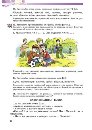 30
68. Ïðî÷èòàéòå âñëóõ ñëîâà, ïðàâèëüíî ïðîèçíîñÿ çâóêè [÷’], [ø].
Ïåðåâåäèòå ýòè ñëîâà íà óêðàèíñêèé ÿçûê è ïðîèçíåñèòå. Åñòü ëè ðàç-
69. Çàïîìíèòå ïðîèçíîøåíèå: ÷òî [øòî], ÷òîáû [øòîáû].
Ñîñòàâüòå è çàïèøèòå äâà ïðåäëîæåíèÿ ïî äàííîìó íà÷àëó. Â ñëó÷àå
1. Ìû çàìåòèëè, ... . 2. Îíè ïîäîøëè, ... .
Ïðî÷èòàéòå ñîñòàâëåííûå ïðåäëîæåíèÿ, ïðàâèëüíî ïðîèçíîñÿ âûäå-
ëåííûå êóðñèâîì ñëîâà.
70. Ïðî÷èòàéòå ñëîâà, ïðàâèëüíî ïðîèçíîñÿ çâóê [ø–’].
Ïåðåâåäèòå ñëîâà íà óêðàèíñêèé ÿçûê, çàïèøèòå èõ ïàðàìè. Îáðàòèòå
âíèìàíèå íà ïðîèçíîøåíèå çâóêà, îáîçíà÷àåìîãî áóêâîé ù â ðóññêîì è
óêðàèíñêîì ÿçûêàõ. Ñäåëàéòå âûâîä.
71. Ïîñëóøàéòå îòðûâîê èç ðàññêàçà, êîòîðûé ïðî÷èòàåò ó÷èòåëü.
ÇÀÊÎËÄÎÂÀÍÍÀß ÁÓÊÂÀ
«Ñûñêè»! Ýòî îíà íåïðàâèëüíî ñêàçàëà! Ìû ñ Ìèøêîé òàê è
ïîêàòèëèñü.
– Ïÿòü ëåò äåâ÷îíêå, à ãîâîðèò «ñûñêè»... Õà-õà-õà!..
 