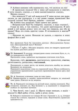 31
– ß ïðàâèëüíî ñêàçàëà! Ýòî ó ìåíÿ çóá âûâàëèëñÿ è ñâèñòèò.
ß õî÷ó ñêàçàòü «ñûñêè», à ó ìåíÿ âûñâèñòûâàåòñÿ «ñûñêè».
Ìèøêà ñêàçàë:
-
îðîâî – õûõõ-êè!
– Íåïðàâèëüíî! Óðà! Òû ãîâîðèøü «õûõêè», à íàäî «ñûñêè»!..
ñêàçàë:
– Íèêàêèå íå ñûñêè. Íèêàêèå íå õûõêè, à êîðîòêî è ÿñíî:
ôûôêè! Âîò
Êàê ïðàâèëüíî áûëî áû îçàãëàâèòü ðàññêàç: «Çàêîëäîâàííàÿ áóêâà»
72. Çàïîìíèòå! Â ðóññêîì ëèòåðàòóðíîì ÿçûêå ñî÷åòàíèÿ áóêâ , ,
ñù ïðîèçíîñÿòñÿ êàê [ø–’].
Ïðî÷èòàéòå ñëîâà, ïðàâèëüíî âûãîâàðèâàÿ ñî÷åòàíèÿ ýòèõ áóêâ.
ðàñùåïèòü, ðàññ÷èòàòüñÿ, ïðèêàç÷èê, ñ÷àñòüå,
ñ÷àñòëèâûé.
Ïîä÷åðêíèòå â ñëîâàõ ìåñòà, ãäå ìîæíî äîïóñòèòü îøèáêó íà ïèñüìå.
Çàïîìíèòå èõ íàïèñàíèå.
Ïåðåâåäèòå âûäåëåííûå ñëîâà íà óêðàèíñêèé ÿçûê. Êàêàÿ îñîáåííîñòü
73. À.
Á. Ñôîðìóëèðóéòå è çàäàéòå îäíîêëàññíèêàì âîïðîñû ïî ÿçûêîâîé
òåìå óðîêà. Îòâåòüòå íà èõ âîïðîñû.
74. À. Ïåðåâåäèòå ïîñëîâèöû íà ðóññêèé ÿçûê, ïåðåâîä çàïèøèòå. Ïîä-
ãîòîâüòåñü ïîÿñíèòü èõ. Íàä áóêâàìè , ù íàäïèøèòå â êâàäðàòíûõ
ñêîáêàõ èõ çâóêîâûå çíà÷åíèÿ.
Á. Íàéäèòå è âûïèøèòå èç ñëîâàðÿ 10 ñëîâ ñ áóêâàìè , , ù, êîòîðûå
ñòîÿëè áû â íà÷àëå, ñåðåäèíå è êîíöå ñëîâà. Ïîäãîòîâüòåñü ïðàâèëüíî
ïðîèçíåñòè èõ.
 