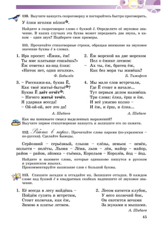 45
110. Âûó÷èòå íàèçóñòü ñêîðîãîâîðêó è ïîñòàðàéòåñü áûñòðî ïðîãîâîðèòü.
îëêè .
Íàéäèòå â ñêîðîãîâîðêå ñëîâî ñ áóêâîé -
÷åíèå. Â êàêèõ ñëó÷àÿõ ýòà áóêâà ìîæåò ïåðåäàâàòü äâà çâóêà, â êà-
åðèòå ñâîè ïðèìåðû.
111. Ïðî÷èòàéòå ñòèõîòâîðíûå ñòðîêè, îáðàùàÿ âíèìàíèå íà çâóêîâîå
çíà÷åíèå áóêâû â ñëîâàõ.
1. Èðà ïðîñ
«Íèòîê íåò, îäíè èãîëêè». Êàê áåç ì
3. – Ðàññê
– Íè÷åãî
Âûó÷èòå ïåðâîå ñòèõîòâîðåíèå íàèçóñòü è çàïèøèòå åãî ïî ïàìÿòè.
112. . Ïðî÷èòàéòå ñëîâà ïàðàìè (ïî-óêðàèíñêè –
ïî-ðóññêè). Ñäåëàéòå âûâîäû.
.
Íàéäèòå è íàçîâèòå ñëîâà, êîòîðûå îäèíàêîâî ïèøóòñÿ â ðóññêîì
è óêðàèíñêîì ÿçûêàõ.
Ïðîêîììåíòèðóéòå íàïèñàíèå ñëîâ ñ áîëüøîé áóêâû.
113. Ñïèøèòå çàãàäêè è îòãàäàéòå èõ. Çàïèøèòå îòãàäêè. Â êàæäîì
ñëîâå íàä áóêâîé -
÷åíèå.
1.
ûøàìè.
 
