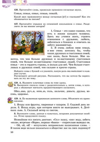 50
126. Ïðî÷èòàéòå ñëîâà, ïðàâèëüíî ïðîèçíîñÿ ñîãëàñíûå çâóêè.
127. Ïðî÷èòàéòå îòðûâêè èç ñî÷èíåíèé øêîëüíèêîâ î ñåìüå. Ðàçäå-
1. Ñåìüÿ – ýòî ñàìîå ãëàâíîå, ÷òî
åñòü â æèçíè êàæäîãî ÷åëîâåêà.
Çäåñü ìû ó÷èìñÿ æèòü, ñòðîèòü
çàáîòèòüñÿ î áëèçêèõ è îòâå÷àòü íà
è ìíå î÷åíü õîòåëîñü áû, ÷òîáû
òàêèõ äðóæíûõ è ñ÷àñòëèâûõ ñåìåé,
êàê íàøà, áûëî áîëüøå. Ìíå êà-
æåòñÿ, ÷òî ÷åì áîëüøå äðóæíûõ è ïî-íàñòîÿùåìó ñ÷àñòëèâûõ
-
ëèâûõ è äðóæíûõ ñåìåé, òåì ñèëüíåå è êðåï÷å ñòðàíà.
Íàéäèòå ñëîâà ñ áóêâîé -
äîì ñëó÷àå.
Ðàññìîòðèòå äåòñêèé ðèñóíîê. Ðàññêàæèòå, ÷òî âû õîòåëè áû íàðèñî-
âàòü íà ýòó æå òåìó.
128. À.
Á. Âûïèøèòå ñíà÷àëà ñëîâà ñ ðàçäåëèòåëüíûì , çàòåì ñëîâà, â êîòî-
ðûõ
ñåìü, çäîðîâüå.
129. À. -
ïèñàíèå.
1. ßãîäû èëè ôðóêòû, ñâàðåííûå ñ ñàõàðîì. 2. Ñåäüìîé äåíü íå-
íûø ëüâà. 5. Ñèëüíûé âåòåð ñî ñíåãîì.
Á. Âûïèøèòå ñëîâà, äàííûå â êàâû÷êàõ, èñïðàâèâ äîïóùåííûå îøèá-
êè. Óñòíî ïðîäîëæèòå ñêàçêó.
– Îé, îé, îé! – èñïóãàëèñü íåïðàâèëüíî íàïèñàííûå ñëîâà. –
Â òàêîì âèäå íåëüçÿ ïîêàçàòüñÿ â îáùåñòâå: íàñ íà ñìåõ ïîäíèìóò!
 