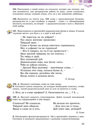 53
135. Ðàññêàæèòå î ñâîåé ñåìüå: èç ñêîëüêèõ ÷åëîâåê îíà ñîñòîèò, êòî
÷åì çàíèìàåòñÿ, êàê ðàñïðåäåëåíà ðàáîòà ïî äîìó, êàêèå ñëîæèëèñü
îòíîøåíèÿ ìåæäó ÷ëåíà
136. Âûïèøèòå èç òåêñòà óïð. 134 ñëîâà ñ ïðîïóùåííûìè áóêâàìè,
ðàñïðåäåëÿÿ èõ â äâà ñòîëáèêà: â ïåðâûé – ñëîâà ñ
ìÿãêîñòü ñîãëàñíîãî, âî âòîðîé – ñ ðàçäåëèòåëüíûìè èëè ú. Ïîÿñíèòå
ñâîé âûáîð.
137.
«íóæíîì ìåñòå» äëÿ áóêâ è ú
– Íå ÷åðåñ÷
Òàê çíàêó ìÿãêîìó ïðîìîëâèë
Ñëîâà è áóêâû òû âñåãäà ñìÿã÷èòü ñòðåìèøüñÿ,
Íåò, â àëôàâèò òû íå ãîäèøüñÿ!
– Êòî á ãîâîðèë, íî òû á óæ ïðîìîë÷àë! –
Êàê ñóêîâàòûé äóá.
Äàâíûì-äàâíî ïîðà, êàê áóêâó «ÿòü»,
Óñëûøàâ ýòîò ñïîð, ñêàçàëà áóêâà À, –
Âû îáà õîðîøè, äîñòîéíû îáà ÷åñòè,
Êîãäà ñòîèòå â íóæíîì ìåñòå.
138. À. Íàçîâèò
Á. Ñîñòàâüòå ñïèñîê âîïðîñîâ, íà êîòîðûå íåîáõîäèìî îòâåòèòü, ÷òîáû
óçíàòü, êàêîé ðàçäåëèòåëüíûé çíàê ( èëè ú) ïèøåòñÿ â ñëîâå.
139. À. Âûó÷èòå íàèçóñòü ñòèõîòâîðåíèå. Äàéòå ïîëíûé ïèñüìåííûé
Ñëû
Âðîäå â ñëîâå îí è åñòü, Äàé îòâåò ì
Á.
Ñîñòàâüòå è çàïèøèòå ïðåäëîæåíèÿ ñ äàííûìè ñëîâîñî÷åòàíèÿìè.
 