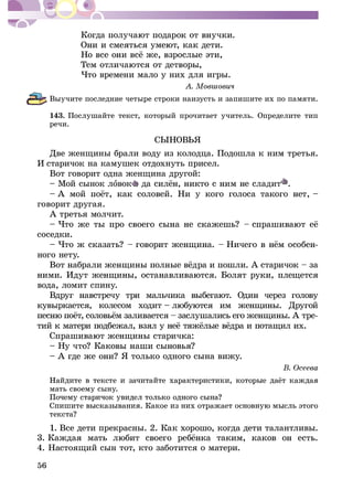 56
×òî âðåìåíè ìàëî ó íèõ äëÿ èãðû.
Âûó÷èòå ïîñëåäíèå ÷åòûðå ñòðîêè íàèçóñòü è çàïèøèòå èõ ïî ïàìÿòè.
143. Ïîñëóøàéòå òåêñò, êîòîðûé ïðî÷èòàåò ó÷èòåëü. Îïðåäåëèòå òèï
ðå÷è.
ÑÛÍÎÂÜß
Äâå æåíùèíû áðàëè âîäó èç êîëîäöà. Ïîäîøëà ê íèì òðåòüÿ.
È ñòàðè÷îê íà êàìóøåê îòäîõíóòü ïðèñåë.
Âîò ãîâîðèò îäíà æåíùèíà äðóãîé:
– Ìîé ñûíîê ëîâîê .
ãîâîðèò äðóãàÿ.
À òðåòüÿ ìîë÷èò.
ñîñåäêè.
-
íîãî íåòó.
âîäà, ëîìèò ñïèíó.
êî îäíîãî ñûíà âèæó.
ìàòü ñâîåìó ñûíó.
1. Âñå äåòè ïðåêðàñíû. 2. Êàê õîðîøî, êîãäà äåòè òàëàíòëèâû.
4. Íàñòîÿùèé ñûí òîò, êòî çàáîòèòñÿ î ìàòåðè.
 