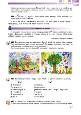 57
ïåðåñêàæèòå òåêñò.
144. . Èñïîëüçóÿ òåêñò èç óïð. 145
ëèêó, ïðîäîëæèòå äèàëîã.
– Êàê æå òû îäíîãî ñûíà âèäèøü, èõ æå òðîå! – âîñêëèêíóëà
Äëÿ ëþáîçíàòåëüíûõ
145.
âûáîðó) äâà-òðè ïðåäëîæåíèÿ è çàïèøèòå.
146.
Ãäå? Êòî?
Â øêîëå ÿ
Íà óëèöå ÿ
Â òðàíñïîðòå ÿ
Â ãîðîäå ÿ
Â ìàãàçèíå ÿ
Äîìà ÿ
ïåøåõîä
ïîêóïàòåëü
ó÷åíèê
æèòåëü
ïàññàæèð
147. À.
Á. Óêàæèòå çàäàíèÿ, âûïîëíåíèå êîòîðûõ ïîìîãàåò ëó÷øå ïîíÿòü òåêñò:
 