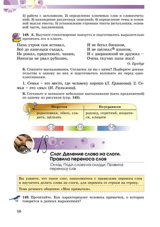 58
-
íèé; 3) íàõîæäåíèå ðàçëè÷íûõ îïèñàíèé; 4) îïðåäåëåíèå òåìû è îñíîâ-
íîé ìûñëè òåêñòà; 5) óñòàíîâëåíèå ñòðîåíèÿ òåêñòà (âñòóïëåíèÿ, îñíîâ-
148. À. Âûó÷èòå ñòèõîòâîðåíèå íàèçóñòü è ïîäãîòîâüòåñü âûðàçèòåëüíî
ïðî÷èòàòü åãî â êëàññå.
Ïàïà óòðîì ñàì âñòàâàë, È íå áåãàë áîñèêîì,
ÿçûêîì,
Íå ðîíÿë, ïðåäñòàâüòå, ÷àøåê, È ñ äâîðíÿæêîé íå äðóæèë –
Íèêîãäà íå ðâàë ðóáàøåê, Î÷åíü ñêó÷íî ïàïà æèë!
Á. -
òåëüñòâà ê îäíîìó èç íèõ è ïîäãîòîâüòåñü èçëîæèòü èõ ïåðåä îäíî-
êëàññíèêàìè.
1. Ñåìüÿ – ýòî ìåñòî, ãäå ÷åëîâåêó õîðîøî (1. Ñåìüÿ – ýòî ìåñòî, ãäå ÷åëîâåêó õîðîøî (1. Ñåìüÿ – ýòî ìåñòî, ãäå ÷åëîâåêó õîðîøî ( ). 2. Ñå-
ìüÿ – ýòî «ìû» ( ).
Â. Ñîñòàâüòå è çàïèøèòå íåáîëüøîå âûñêàçûâàíèå (ïÿòü ïðåäëîæåíèé)
ïî îäíîìó èç ðèñóíêîâ (óïð. 145).
. Äåëåíèå ñëîâà íà ñëîãè.
Ïðàâèëà ïåðåíîñà ñëîâ
Âû óçíàåòå, ÷òî òàêîå ñëîã, îçíàêîìèòåñü ñ ïðàâèëàìè ïåðåíîñà ñëîâ
è íàó÷èòåñü äåëèòü ñëîâà íà ñëîãè, äëÿ ïåðåíîñà ñî ñòðîêè íà ñòðîêó.
Òåìà ðå÷åâîãî îáùåíèÿ: «Ìîè ïðèâû÷êè».
149.
18
 