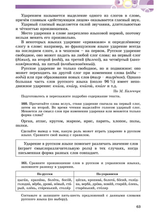 63
Óäàðåíèåì íàçûâàåòñÿ âûäåëåíèå îäíîãî èç ñëîãîâ â ñëîâå,
Ìåñòî óäàðåíèÿ â ñëîâå çàêðåïëåíî ÿçûêîâîé íîðìîé, ïîýòîìó
íåëüçÿ ìåíÿòü åãî ïðîèçâîëüíî.
ñëîãó â ñëîâå: íàïðèìåð, âî ôðàíöóçñêîì ÿçûêå óäàðåíèå âñåãäà
íà ïîñëåäíåì ñëîãå, à â ÷åøñêîì – íà ïåðâîì. Ðóññêîå óäàðåíèå
(äîìèê), íà âòîðîé (âîäà), íà òðåòèé (äàëåêî çàêî-
íîìå ), íà ïÿòûé ( å ).
Ðóññêîå óäàðåíèå íå òîëüêî ñâîáîäíîå, íî è ïîäâèæíîå: îíî
ìîæåò ïåðåõîäèòü íà äðóãîé ñëîã ïðè èçìåíåíèè ñëîâà (âî
âîäû) èëè ïðè îáðàçîâàíèè íîâûõ ñëîâ ( ). Îäíàêî
áîëüøàÿ ÷àñòü ñëîâ ðóññêîãî ÿçûêà (îêîëî 96 %) èìååò íåïî-
äâèæíîå óäàðåíèå: êíè , êíè , êíè , êíè è ò.ä.
Ïî
Ïîäãîòîâüòåñü è ïåðåñêàæèòå ïîäðîáíî ñîäåðæàíèå òåêñòà.
160. Ïðî÷èòàéòå ñëîâà âñëóõ, ñòàâÿ óäàðåíèå ñíà÷àëà íà ïåðâûé ñëîã,
çàòåì íà âòîðîé. Âî âðåìÿ ÷òåíèÿ âûäåëÿéòå ãîëîñîì óäàðíûé ñëîã.
Ìåíÿåòñÿ ëè ñìûñë ñëîâ ïðè èçìåíåíèè óäàðåíèÿ èëè ìåíÿåòñÿ òîëüêî
Îðãàí, àòëàñ, êðóãîì, æàðêîå, èðèñ, ïàðèòü, õëîïîê, ïîëû,
ïîëêè.
ÿçûêå. Ñðàâíèòå ñâîé âûâîä ñ ïðàâèëîì.
Óäàðåíèå â ðóññêîì ÿçûêå ïîìîãàåò ðàçëè÷àòü çíà÷åíèå ñëîâ
ðîëü) â òåõ ñëó÷àÿõ, êîãäà
ïèñüìåííàÿ ôîðìà ðàçíûõ ñëîâ ñîâïàäàåò.
161. Ñðàâíèòå ïðîèçíîøåíèå ñëîâ â ðóññêîì è óêðàèíñêîì ÿçûêàõ,
çàïîìíèòå ðàçíèöó â óäàðåíèè.
Ïî-ðóññêè Ïî-óêðàèíñêè
öûãàí, êðàïèâà, áîëîòà, áîñîé,
ãîëîäíà, âåðáà, äðîâà, íîâûé, ñòà-
ðûé, îëåíü, ñòàðåíüêèé, ñòîëÿð
öèãàí, êðîïèâà, áîëîòà, áîñèé, ãîëîä-
íà, âåðáà, äðîâà, íîâèé, ñòàðèé, îëåíü,
ñòàðåíüêèé, ñòîëÿð
Ñîñòàâüòå è çàïèøèòå ïÿòü-øåñòü ïðåäëîæåíèé ñ äàííûìè ñëîâàìè
ðóññêîãî ÿçûêà (ïî âûáîðó).
 