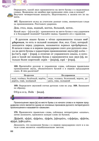 66
Îïðåäåëèòå, êàêîé çâóê ïðîèçíîñèòñÿ íà ìåñòå áóêâû î â âûäåëåííûõ
Âûó÷èòå ÷åòâåðîñòèøèå íàèçóñòü. Ïîäãîòîâüòåñü ê çàïèñè åãî ïî ïà-
ìÿòè.
167. Ïðîèçíåñèòå âñëåä çà ó÷èòåëåì äàííûå ñëîâà, âíèìàòåëüíî ñëåäÿ
çà ïðîèçíîøåíèåì. Ðàññòàâüòå óäàðåíèÿ.
Äîì, ñòîë, âîäà, âîäíûé, âîñòîê, áîëüøîé, ïîòîê.
Êàêîé çâóê – [î] èëè [à] – ïðîèçíîñèòñÿ íà ìåñòå áóêâû î ïîä óäàðåíèåì
Â ðóññêîì ÿçûêå áóêâà î ïîä
óäàðåíèì, òî åñòü â ñèëüíîé ïîçèöèè: äîì, âîë. Ñëîã, êîòîðûé
íàõîäèòñÿ ïåðåä óäàðíûì, íàçûâàåòñÿ .
Â íà÷àëå ñëîâà è â ïåðâîì ïðåäóäàðíîì ñëîãå äëÿ ðóññêîãî ÿçû-
êà íà ìåñòå áóêâû î õàðàêòåðíî ïðîèçíîøåíèå çâóêà [à]: îëå –
[àë’ýí’], à – [ãàðà], â îòëè÷èå îò óêðàèíñêîãî ÿçûêà, â êîòî-
ðîì â òàêîé æå ïîçèöèè áóêâà î ïðîèçíîñèòñÿ êàê çâóê [î], íî
òîëüêî áîëåå êîðîòêèé: îêð à – [ãîðà].
168.
ïðîèçíîøåíèå çâóêà, îáîçíà÷åííîãî áóêâîé î â ïåðâîì ïðåäóäàðíîì
Ïî-ðóññêè Ïî-óêðàèíñêè
âîäà, ãîëîâêà, áîëîòíûé, âîðîòà,
äîðîãà, ñîâà, õîëîäíûé
âîäà, ãîëîâêà, áîëîòÿíèé, âîðîòà, äî-
ðîãà, ñîâà, õîëîäíèé
169. Îïðåäåëèòå çâóêîâîé ñîñòàâ ðóññêèõ ñëîâ èç óïð. 168. Çàïèøèòå
ïî îáðàçöó.
Î á ð à ç å ö. [âàäà].
Äëÿ ëþáîçíàòåëüíûõ
170.
çàòåì çàïèøèòå, ïðîèçíîñÿ êàæäîå ñëîâî ïî áóêâàì.
Ä[à]ìîé, ê[à]çà, ñ[à]ðîêà, ã[à]ðîõ, [à]òêðûòü, ñë[à]âàðü, ï[à]òîì,
â[à]äà, [à]áñóäèòü.
Äîêàæèòå, ÷òî íàïèñàíèå áóêâû î â ïåðâîì ïðåäóäàðíîì ñëîãå è â íà-
÷àëå ñëîâà ÿâëÿåòñÿ «îøèáêîîïàñíûì» ìåñòîì.
 