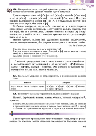 69
176. Ïîñëóøàéòå òåêñò, êîòîðûé ïðî÷èòàåò ó÷èòåëü. Î êàêîé îñîáåí-
Ñðàâíèòå ðÿäû ñëîâ: ëåñ [ë’ýñ] – ëåñà [ë’èñà] – ëåñîâèê [ë’èñàâ’èê]
è ëèñò [ë’èñò] – [ë’èñòû] – àä [ë’èñòàïàò]. Ïîä óäà-
Îñîáåííî èíòåðåñíî âåäóò ñåáÿ ãëàñíûå à, ÿ â ïðåäóäàðíîì
ñëîãå ïîñëå ìÿãêèõ ñîãëàñíûõ. Ïîñëóøàéòå: , . Òîò
æå çâóê, ÷òî è â ñëîâàõ ëåñà, : áëèçêèé ê çâóêó [è]. Ïîëó-
áóêâ: à, ÿ, å, è.
Ïî
Â êàêîì ñëîãå ãëàñíûå à, ÿ, å, è
Â êàêîì ñëîãå ïðîèçíîñèòñÿ çâóê, áëèçêèé ê [è], ïîñëå ìÿãêèõ ñîãëàñ-
Ñäåëàéòå âûâîä è ñðàâíèòå åãî ñ ïðàâèëîì.
Â ïåðâîì ïðåäóäàðíîì ñëîãå ïîñëå ìÿãêîãî ñîãëàñíîãî áóêâû
à, ÿ, å ÷[’è]ñòåíüêî,
âçÿëà – âç[’è]ëà, ñ[’è]ñòðà. Ýòî ÿâëåíèå â ðóññêîì ëè-
òåðàòóðíîì ÿçûêå íàçûâàåòñÿ «èêàíüå».
177. Ðàññòàâüòå óäàðåíèÿ è ïîòðåíèðóéòåñü â ïðîèçíîøåíèè äàííûõ
ñëîâ.
Ïèøåì Ãîâîðèì
ïåðî, âåäðî, ðÿäû, òÿíóòü, ÷àñû,
ëåäîê
ï[’è]ðî, â[’è]äðî, ð[’è]äû, ò[’è]íóòü,
÷[’è]ñû, ë[’è]äîê
178. Ïåðåâåäèòå ñëîâà íà óêðàèíñêèé ÿçûê è çàïèøèòå ïàðàìè.
,
ùàâåëü.
Ïðî÷èòàéòå, ïðàâèëüíî ïðîèçíîñÿ ñëîâà îáîèõ ÿçûêîâ. Åñòü ëè ðàçíèöà
Äëÿ ëþáîçíàòåëüíûõ
-
 