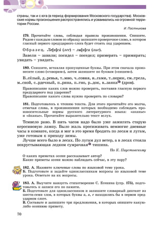70
-
-
179.
Ðÿäîì ñ êàæäûì ñëîâîì ïî îáðàçöó çàïèøèòå ïðîâåðî÷íîå ñëîâî, â êîòîðîì
ãëàñíûé ïåðâîãî ïðåäóäàðíîãî ñëîãà áóäåò ñòîÿòü ïîä óäàðåíèåì.
Î á ð à ç å ö. Ëå[è]ñà (ëåñ) – ëè[è]ñà (ëèñ).
Çàâåëè – çàâèëè; ïîñèäåë – ïîñåäåë; ïðèìåðÿòü – ïðèìèðÿòü;
óâèäàòü – óâÿäàòü.
180. Ñïèøèòå, âñòàâëÿÿ ïðîïóùåííûå áóêâû. Ïðè ýòîì ñíà÷àëà ïðîèç-
íåñèòå ñëîâî («ãîâîðèì»), çàòåì çàïèøèòå ïî áóêâàì («ïèøåì»).
ì..ñíîé, ñ..ðäå÷íûé, ï..ðèíà, ï..òíî, ð..äîê, â..çàíêà (äðîâ).
181.
èçíîñèòåëüíûå íîðìû ðóññêîãî ëèòåðàòóðíîãî ÿçûêà: «àêàíüå»
è «èêàíüå». Ïðî÷èòàéòå âûðàçèòåëüíî òåêñò âñëóõ.
÷àñû â êîìíàòå, êîãäà ÿ ìîã â ýòî âðåìÿ áðîäèòü ïî ëåñàì è ëóãàì,
óæå ãîòîâûì ê ïðèõîäó çèìû.
Ëó÷øå âñåãî áûëî â ëåñàõ. Ïî ëóãàì äóë âåòåð, à â ëåñàõ ñòîÿëà
òèøèíà.
Ïî
182. À.
Á. Ïîäãîòîâüòå è çàäàéòå îäíîêëàññíèêàì âîïðîñû ïî ÿçûêîâîé òåìå
óðîêà. Îòâåòüòå íà èõ âîïðîñû.
183. À. Âûó÷èòå íàèçóñòü ñòèõîòâîðåíèå Ñ. Åñåíèíà (óïð. 175), ïîäãî-
òîâüòåñü ê çàïèñè åãî ïî ïàìÿòè.
Á. Ïîäãîòîâüòå äëÿ îäíîêëàññíèêîâ è çàïèøèòå ñëîâàðíûé äèêòàíò èç
øåñòè-ñåìè ñëîâ, â êîòîðûõ áóêâû à, ÿ, å íàõîäèëèñü áû â ïåðâîì ïðåä-
óäàðíîì ñëîãå.
Â.
 