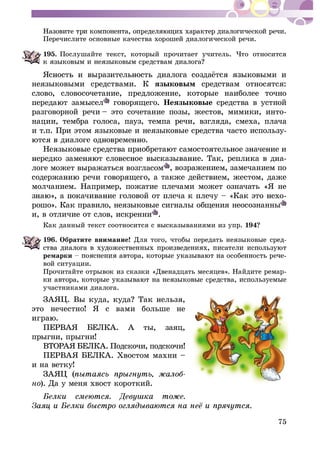 75
Ïåðå÷èñëèòå îñíîâíûå êà÷åñòâà õîðîøåé äèàëîãè÷åñêîé ðå÷è.
195. Ïîñëóøàéòå òåêñò, êîòîðûé ïðî÷èòàåò ó÷èòåëü. ×òî îòíîñèòñÿ
íåÿçûêîâûìè ñðåäñòâàìè. Ê ÿçûêîâûì ñðåäñòâàì îòíîñÿòñÿ:
ñëîâî, ñëîâîñî÷åòàíèå, ïðåäëîæåíèå, êîòîðûå íàèáîëåå òî÷íî
ãîâîðÿùåãî. Íåÿçûêîâûå ñðåäñòâà â óñòíîé
ðàçãîâîðíîé ðå÷è – ýòî ñî÷åòàíèå ïîçû, æåñòîâ, ìèìèêè, èíòî-
íàöèè, òåìáðà ãîëîñà, ïàóç, òåìïà ðå÷è, âçãëÿäà, ñìåõà, ïëà÷à
è ò.ï. Ïðè ýòîì ÿçûêîâûå è íåÿçûêîâûå ñðåäñòâà ÷àñòî èñïîëüçó-
-
ëîãå ìîæåò âûðàæàòüñÿ âîçãëàñîì , âîçðàæåíèåì, çàìå÷àíèåì ïî
ìîë÷àíèåì. Íàïðèìåð, ïîæàòèå ïëå÷àìè ìîæåò îçíà÷àòü «ß íå
-
ðîøî». Êàê ïðàâèëî, íåÿçûêîâûå ñèãíàëû îáùåíèÿ íåîñîçíàííû
è, â îòëè÷èå îò ñëîâ, èñêðåííè .
Êàê äàííûé òåêñò ñîîòíîñèòñÿ ñ âûñêàçûâàíèÿìè èç óïð. 194
196. Îáðàòèòå âíèìàíèå! Äëÿ òîãî, ÷òîáû ïåðåäàòü íåÿçûêîâûå ñðåä-
ðåìàðêè
âîé ñèòóàöèè.
Ïðî÷èòàéòå îòðûâîê èç ñêàçêè «Äâåíàäöàòü ìåñÿöåâ». Íàéäèòå ðåìàð-
ó÷àñòíèêàìè äèàëîãà.
ÇÀßÖ. Â
ýòî íå÷åñòíî! ß ñ âàìè áîëüøå íå
ÏÅÐÂÀß ÁÅËÊÀ. À òû, çàÿö,
ïðûãíè, ïðûãíè!
ÂÒÎÐÀß ÁÅËÊÀ. Ïîäñêî÷è, ïîäñêî÷è!
ÏÅÐÂÀß ÁÅËÊÀ. Õâîñòîì ìàõíè –
è íà âåòêó!
ÇÀßÖ (
íî). Äà ó ìåíÿ õâîñò êîðîòêèé.
 