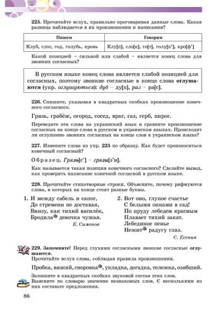 86
225. Ïðî÷èòàéòå âñëóõ, ïðàâèëüíî ïðîãîâàðèâàÿ äàííûå ñëîâà. Êàêàÿ
Ïèøåì Ãîâîðèì
Êëóá, ñëîã, ãîä, ãîëóáü, êðîâü Êëó[ï], ñëî[ê], ãî[ò], ãîëó[ï’], êðî[ô’]
Êàêîé ïîçèöèåé – ñèëüíîé èëè ñëàáîé – ÿâëÿåòñÿ êîíåö ñëîâà äëÿ
Â ðóññêîì ÿçûêå êîíåö ñëîâà ÿâëÿåòñÿ ñëàáîé ïîçèöèåé äëÿ
ñîãëàñíûõ, ïîýòîìó çâîíêèå ñîãëàñíûå â êîíöå ñëîâà îãëóøà-
þòñÿ (óêð. ): äó[ï], ðà[ñ].
226. Ñïèøèòå, óêàçûâàÿ â êâàäðàòíûõ ñêîáêàõ ïðîèçíîøåíèå êîíå÷-
íîãî ñîãëàñíîãî.
Ïåðåâåäèòå ýòè ñëîâà íà óêðàèíñêèé ÿçûê è ñðàâíèòå ïðîèçíîøåíèå
ñîãëàñíûõ íà êîíöå ñëîâà â ðóññêîì è óêðàèíñêîì ÿçûêàõ. Ïðîèñõîäèò
227. Èçìåíèòå ñëîâà èç óïð. 225 ïî îáðàçöó. Êàê áóäåò ïðîèçíîñèòüñÿ
Î á ð à ç å ö. Ãðÿçü[ñ’] çè[ç’è].
êàê ïðîâåðèòü íàïèñàíèå êîíå÷íîé ñîãëàñíîé â ðóññêîì ÿçûêå.
228.
ñëîâà, â êîòîðûõ íà êîíöå ñòîÿò ðàçíûå áóêâû.
1. È ìåæäó ñàáåëü è ñàïîã, 2. Âîò îíî, ãëóïîå ñ÷àñòüå
Äî ñòðåìåíè íå äîñòàâàÿ, Ñ áåëûìè îêíàìè â ñàä!
Áðîäèëà äåâî÷êà ÷óæàÿ. Ïëàâàåò òèõèé çàêàò.
Ëåáåäèíîå ïåíüå
Íåæèò ðàäóãó ãëàç.
229. Çàïîìíèòå! Ïåðåä ãëóõèìè ñîãëàñíûìè çâîíêèå ñîãëàñíûå îãëó-
øàþòñÿ.
Ïðîáêà, âÿçêèé,ñíîðîâêà , óêëàäêà, äîãàäêà, òåëåæêà,îçÿáøèé.
Çàïèøèòå â êâàäðàòíûõ ñêîáêàõ çâóêîâîé ñîñòàâ ýòèõ ñëîâ.
íèõ ñîñòàâüòå ïðåäëîæåíèÿ.
 