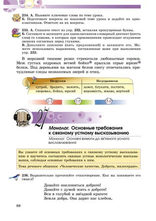 88
234. À.
Á. Ïîäãîòîâüòå âîïðîñû ïî ÿçûêîâîé òåìå óðîêà è çàäàéòå èõ îäíî-
êëàññíèêàì. Îòâåòüòå íà èõ âîïðîñû.
235. À. Ñïèøèòå òåêñò èç óïð. 232, âñòàâëÿÿ ïðîïóùåííûå áóêâû.
Á. Ñîñòàâüòå è çàïèøèòå äëÿ îäíîêëàññíèêîâ ñëîâàðíûé äèêòàíò (øåñòü
ñëîâ) ñî ñëîâàìè, â êîòîðûõ ïðè ïðîèçíîøåíèè ïðîèñõîäèò îãëóøåíèå
çâîíêèõ ñîãëàñíûõ ïåðåä ãëóõèìè.
Â. Äîïîëíèòå îïèñàíèå (ïÿòü ïðåäëîæåíèé) è çàïèøèòå åãî. Ìî-
æåòå èñïîëüçîâàòü âûðàæåíèÿ, ñîñòàâëåííûå âàìè ïðè âûïîëíåíèè
óïð. 233.
Ìåæ ãóñòûõ êåäðîâûõ âåòâåé áîéêî
áåëêè. Ïîä äåðåâüÿìè íà ìÿãêîì áåëîì ñíåãó îòïå÷àòàëèñü ïðè-
÷óäëèâûå ñëåäû íåçíàêîìûõ çâåðåé è ïòèö.
. Îñíîâíûå òðåáîâàíèÿ
ê ñâÿçíîìó óñòíîìó âûñêàçûâàíèþ
’
Âû óçíàåòå îá îñíîâíûõ òðåáîâàíèÿõ ê ñâÿçíîìó óñòíîìó âûñêàçûâà-
-
Òåìà ðå÷åâîãî îáùåíèÿ: «×åëîâå÷åñêèå êà÷åñòâà. Äîáðîòà, ìèëîñåðäèå».
236. Âûðàçèòåëüíî ïðî÷èòàéòå ñòèõîòâîðåíèå. Êàê âû ïîíèìàåòå åãî
Äàâàéòå ïîêëîíÿòüñÿ äîáðîòå!
Äàâàéòå ñ äóìîé æèòü î äîáðîòå!
Çåìëÿ äîáðà. Îíà äàðèò íàñ õëåáîì,
27
 