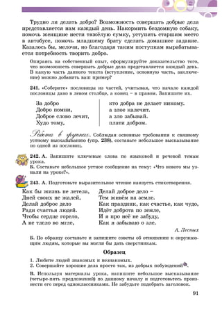 91
â àâòîáóñå, ïîìî÷ü ìëàäøåìó áðàòó ñäåëàòü äîìàøíåå çàäàíèå.
Êàçàëîñü áû, ìåëî÷è, íî áëàãîäàðÿ òàêèì ïîñòóïêàì âûðàáàòûâà-
åòñÿ ïîòðåáíîñòü òâîðèòü äîáðî.
Îïèðàÿñü íà ñîáñòâåííûé îïûò, ñôîðìóëèðóéòå äîêàçàòåëüñòâî òîãî,
÷òî âîçìîæíîñòü ñîâåðøàòü äîáðûå äåëà ïðåäñòàâëÿåòñÿ êàæäûé äåíü.
-
241. «Ñîáåðèòå» ïîñëîâèöû èç ÷àñòåé, ó÷èòûâàÿ, ÷òî íà÷àëî êàæäîé
ïîñëîâèöû äàíî â ëåâîì ñòîëáöå, à êîíåö – â ïðàâîì. Çàïèøèòå èõ.
Çà äîáðî
Äîáðî ïîìíè,
Äîáðîå ñëîâî ëå÷èò,
Õóäî òîìó,
êòî äîáðà íå äåëàåò íèêîìó.
à çëîå êàëå÷èò.
à çëî çàáûâàé.
ïëàòè äîáðîì.
238), ñîñòàâüòå íåáîëüøîå âûñêàçûâàíèå
ïî îäíîé èç ïîñëîâèö.
242. À.
óðîêà.
Á. Ñîñòàâüòå íåáîëüøîå óñòíîå ñîîáùåíèå íà òåìó: «×òî íîâîãî ìû óç-
243. À. Ïîäãîòîâüòå âûðàçèòåëüíîå ÷òåíèå íàèçóñòü ñòèõîòâîðåíèÿ.
Êàê áû æèçíü íå ëåòåëà, Äåëàé äîáðîå äåëî –
Äåëàé äîáðîå äåëî Êàê ïðàçäíèê, êàê ñ÷àñòüå, êàê ÷óäî,
Á. -
Îáðàçåö
2. Ñîâåðøàéòå õîðîøèå äåëà ïðîñòî òàê, èç äîáðûõ ïîáóæäåíèé .
Â. Èñïîëüçóÿ ìàòåðèàëû óðîêà, íàïèøèòå íåáîëüøîå âûñêàçûâàíèå
(÷åòûðå-ïÿòü ïðåäëîæåíèé) ïî äàííîìó íà÷àëó è ïîäãîòîâüòåñü ïðîèç-
íåñòè åãî ïåðåä îäíîêëàññíèêàìè. Íå çàáóäüòå ïîäîáðàòü çàãîëîâîê.
 