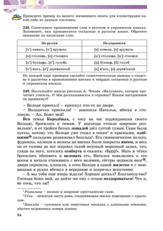 94
-
êîé-ëèáî èç äàííûõ ïîñëîâèö.
248. Ñîïîñòàâüòå ïðîèçíîøåíèå ñëîâ â ðóññêîì è óêðàèíñêîì ÿçûêàõ.
Çàïîìíèòå, êàê ïðîèçíîñÿòñÿ ñîãëàñíûå â ðóññêîì ÿçûêå. Îáðàòèòå
âíèìàíèå íà íàïèñàíèå ñëîâ.
Ïî-ðóññêè Ïî-óêðàèíñêè
[÷’] íà÷àòü, [÷’] âðó÷àòü [÷] ïî÷àòè, [÷] âðó÷àòè
[ö] ñòîëèöà, [ö] ñòàíöèÿ [ö’] ñòîëèöÿ, [ö’] ñòàíö
[ð’] áóêâàðü, [ï’] ãîëóáü [ð] áóêâàð, [á] ãîëóá
[ï’] ïÿòü, [â’] äåðåâÿííûé [ï] ï’ÿòü, [â] äåðåâ’ÿíèé
Ïî êàæäîé ïàðå ïðèìåðîâ ñäåëàéòå ñàìîñòîÿòåëüíûå âûâîäû î ñõîäñò-
è óêðàèíñêîì ÿçûêàõ.
249. Ïîñëóøàéòå íà÷àëî ðàññêàçà À. ×åõîâà «Ìàëü÷èêè», êîòîðîå ïðî-
– Âîëîäÿ ïðèåõàë! – êðèêíóë êòî-òî íà äâîðå.
– Âîëîäè÷êà ïðèåõàëè! – çàâîïèëà Íàòàëüÿ, âáåãàÿ â ñòî-
Âñÿ ñåìüÿ ñ ÷àñó íà ÷àñ ïîäæèäàâøàÿ ñâîåãî
-
âàëüíè1
, è îò òðîéêè áåëûõ ëîøàäåé
ïóñòû, ïîòîìó ÷òî Âîëîäÿ óæå ñòîÿë â ñåíÿõ2
è êðàñíûìè, îçÿá-
øèìè ïàëüöàìè ðàçâÿçûâàë áàøëûê3
. Åãî ãèìíàçè÷åñêîå ïàëüòî,
ôóðàæêà, êàëîøè è âîëîñû íà âèñêàõ áûëè ïîêðûòû èíååì, è âåñü
îí îò ãîëîâû äî íîã èçäàâàë òàêîé âêóñíûé ìîðîçíûé çàïàõ, ÷òî,
ãëÿäÿ íà íåãî, õîòåëîñü îçÿáíóòü
áðîñèëèñü îáíèìàòü è öåëîâàòü åãî, Íàòàëüÿ ïîâàëèëàñü ê åãî
,
äâåðè ñêðèïåëè, õëîïàëè, à îòåö Âîëîäè â îäíîé æèëåòêå è ñ íîæ-
Ãîñïîäè áîæå ìîé, äà äàéòå æå åìó ñ îòöîì ïîçäîðîâàòüñÿ! ×òî ÿ,
1
Ðî – íèçêèå è øèðîêèå êðåñòüÿíñêèå ñàíè.
2
Ñåíè -
öîì.
3
ûê – ñóêîííàÿ èëè øåðñòÿíàÿ íàêèäêà ñ äëèííûìè êîíöàìè,
îáû÷íî íàäåâàåìàÿ ïîâåðõ øàïêè.
 