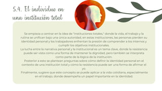 Se empieza a centrar en la idea de "instituciones totales," donde la vida, el trabajo y la
rutina se unifican bajo una única autoridad, en estas instituciones, las personas pierden su
identidad personal y los trabajadores enfrentan la presión de comprender a los internos y
cumplir los objetivos institucionales.
La lucha entre la narrativa personal y la institucional es un tema clave, donde la resistencia
puede ser vista como una forma de mantener la dignidad, pero también se interpreta
como parte de la lógica de la institución.
Posterior a esto se plantean preguntas sobre cómo definir la identidad personal en el
contexto de una institución total y cómo la resistencia puede ser una forma de afirmar el
yo.
Finalmente, sugiere que este concepto se puede aplicar a la vida cotidiana, especialmente
en el trabajo, donde desempeña un papel importante en la identidad.
5.4. El individuo en
una institución total
 