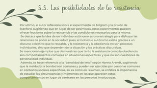 5.5. Las posibilidades de la resistencia
Por ultimo, el autor reflexiona sobre el experimento de Milgram y la prisión de
Stanford, sugiriendo que en lugar de ser pesimistas, estos experimentos pueden
ofrecer lecciones sobre la resistencia y las condiciones necesarias para la misma.
Se destaca que la idea de un individuo autónomo es una estrategia para disfrazar las
relaciones de poder en la sociedad, pues, el individuo autónomo existe gracias a un
discurso colectivo que lo respalda, y la resistencia y la obediencia no son procesos
individuales, sino que dependen de la situación y las prácticas discursivas.
Se mencionan ejemplos que demuestran que tanto la resistencia como la obediencia
son comportamientos comunes en situaciones específicas, y que no son cuestiones de
personalidad individual.
Además, se hace referencia a la "banalidad del mal" según Hanna Arendt, sugiriendo
que la maldad y la bondad son comunes y pueden ser ejercidas por personas comunes
en contextos sociales específicos, asi es como en resumen, se enfatiza la importancia
de estudiar las circunstancias y momentos en los que aparecen estos
comportamientos en lugar de centrarse en las personas involucradas.
 