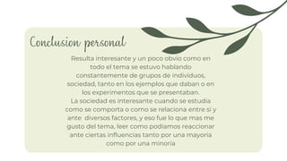 Conclusion personal
La sociedad es interesante cuando se estudia
como se comporta o como se relaciona entre si y
ante diversos factores, y eso fue lo que mas me
gusto del tema, leer como podíamos reaccionar
ante ciertas influencias tanto por una mayoria
como por una minoria
Resulta interesante y un poco obvio como en
todo el tema se estuvo hablando
constantemente de grupos de individuos,
sociedad, tanto en los ejemplos que daban o en
los experimentos que se presentaban.
 