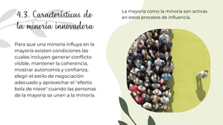 4.3. Características de
la minoría innovadora
Para que una minoría influya en la
mayoría existen condiciones las
cuales incluyen generar conflicto
visible, mantener la coherencia,
mostrar autonomía y confianza,
elegir el estilo de negociación
adecuado y aprovechar el "efecto
bola de nieve" cuando las personas
de la mayoría se unen a la minoría.
La mayoría como la minoría son activas
en estos procesos de influencia.
 