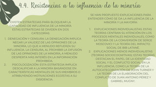 4.4. Resistencias a la influencia de la minoría
EXISTEN ESTRATEGIAS PARA BLOQUEAR LA
CAPACIDAD DE INFLUENCIA DE LA MINORÍA
ESTAS ESTRATEGIAS SE DIVIDEN EN DOS
CATEGORÍAS
DENEGACIÓN Y CENSURA: LA DENEGACIÓN IMPLICA
NEGAR LA VALIDEZ DE LAS OPINIONES DE LA
MINORÍA, LO QUE A MENUDO REFUERZA SU
INFLUENCIA. LA CENSURA, AL PROHIBIR LA DIFUSIÓN
DE LAS OPINIONES DE LA MINORÍA, A MENUDO
DESPIERTA MÁS INTERÉS EN LA INFORMACIÓN
PROHIBIDA.
PSICOLOGIZACIÓN: ESTA ESTRATEGIA IMPLICA
DESCALIFICAR A LA MINORÍA BASÁNDOSE EN
CARACTERÍSTICAS MENTALES DE SUS MIEMBROS O
ATRIBUYENDO MOTIVACIONES EGOÍSTAS A SU
DISIDENCIA.
1.
2.
SE HAN PROPUESTO EXPLICACIONES PARA
ENTENDER CÓMO SE DA LA INFLUENCIA DE LA
MINORÍA Y LA MAYORÍA:
EXPLICACIONES INDIVIDUALISTAS: ESTAS
TEORÍAS CENTRAN SU ATENCIÓN EN LOS
PROCESOS MENTALES INDIVIDUALES, COMO
LA TEORÍA DE LA CONVERSIÓN DE SERGE
MOSCOVICI Y LA TEORÍA DEL IMPACTO
SOCIAL DE BIB LATANÉ.
EXPLICACIONES MENOS INDIVIDUALISTAS
(TEORÍAS SOCIOCOGNITIVAS): ESTAS TEORÍAS
DESTACAN EL PAPEL DE LA IDENTIDAD
SOCIAL Y EL CONFLICTO SOCIAL EN LA
INFLUENCIA, COMO LA TEORÍA DE LA
AUTOCATEGORIZACIÓN DE JOHN TURNER Y
LA TEORÍA DE LA ELABORACIÓN DEL
CONFLICTO DE JUAN ANTONIO PÉREZ Y
GABRIEL MUGNY.
1.
2.
 