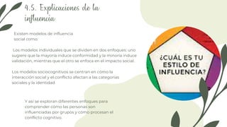 Y así se exploran diferentes enfoques para
comprender cómo las personas son
influenciadas por grupos y cómo procesan el
conflicto cognitivo.
4.5. Explicaciones de la
influencia
Los modelos individuales que se dividen en dos enfoques: uno
sugiere que la mayoría induce conformidad y la minoría induce
validación, mientras que el otro se enfoca en el impacto social.
Existen modelos de influencia
social como:
Los modelos sociocognitivos se centran en cómo la
interacción social y el conflicto afectan a las categorías
sociales y la identidad
 