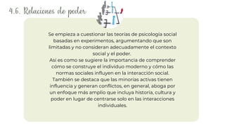 4.6. Relaciones de poder
Así es como se sugiere la importancia de comprender
cómo se construye el individuo moderno y cómo las
normas sociales influyen en la interacción social.
También se destaca que las minorías activas tienen
influencia y generan conflictos, en general, aboga por
un enfoque más amplio que incluya historia, cultura y
poder en lugar de centrarse solo en las interacciones
individuales.
Se empieza a cuestionar las teorías de psicología social
basadas en experimentos, argumentando que son
limitadas y no consideran adecuadamente el contexto
social y el poder.
 