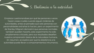 5. Obediencia a la autoridad
Empieza cuestionandose por qué las personas a veces
hacen cosas crueles cuando siguen órdenes de
autoridades, antes se pensaba que solo personas con
personalidades extrañas lo hacían, pero un experimento
de Stanley Milgram demostró que personas normales
también pueden hacerlo, este experimento ha sido
ampliamente criticado, pero sus resultados desafían
nuestra comprensión básica de la naturaleza humana.
En resumen, se explora por qué la obediencia a la
autoridad puede llevar a comportamientos inhumanos.
 