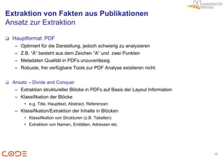 Extraktion von Fakten aus Publikationen
Ansatz zur Extraktion

   Hauptformat: PDF
     – Optimiert für die Darstellung, jedoch schwierig zu analysieren
     – Z.B. “Ä” besteht aus dem Zeichen “A” und zwei Punkten
     – Metadaten Qualität in PDFs unzuverlässig
     – Robuste, frei verfügbare Tools zur PDF Analyse existieren nicht.


   Ansatz – Divide and Conquer
     – Extraktion struktureller Blöcke in PDFs auf Basis der Layout Information
     – Klassifikation der Blöcke
         • e.g. Title, Haupttext, Abstract, Referenzen
     – Klassifikation/Extraktion der Inhalte in Blöcken
         • Klassifikation von Strukturen (z.B. Tabellen)
         • Extraktion von Namen, Entitäten, Adressen etc.




                                                                                  10
 