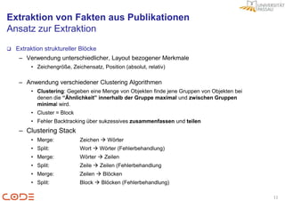 Extraktion von Fakten aus Publikationen
Ansatz zur Extraktion

   Extraktion struktureller Blöcke
     – Verwendung unterschiedlicher, Layout bezogener Merkmale
         • Zeichengröße, Zeichensatz, Position (absolut, relativ)

     – Anwendung verschiedener Clustering Algorithmen
         • Clustering: Gegeben eine Menge von Objekten finde jene Gruppen von Objekten bei
           denen die “Ähnlichkeit” innerhalb der Gruppe maximal und zwischen Gruppen
           minimal wird.
         • Cluster = Block
         • Fehler Backtracking über sukzessives zusammenfassen und teilen
     – Clustering Stack
         • Merge:            Zeichen  Wörter
         • Split:            Wort  Wörter (Fehlerbehandlung)
         • Merge:            Wörter  Zeilen
         • Split:            Zeile  Zeilen (Fehlerbehandlung
         • Merge:            Zeilen  Blöcken
         • Split:            Block  Blöcken (Fehlerbehandlung)

                                                                                             11
 