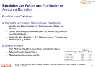 Extraktion von Fakten aus Publikationen
Ansatz zur Extraktion

Klassifikation von Textblöcken

   Überwachte Lernverfahren: Maximum Entropy Klassifikatoren
     – Vorgabe von Trainingsdaten, i.e. Zuordnung von Klassen zu
       Blöcken
     – Lernen eines entsprechenden Modells und Anwendung auf nicht
       klassifizierte Blöcke
     – Merkmale: Wortstatistiken (z.B. f. Namen), Layout, Formatierung,
       Heuristiken (e.g. e-Mail)


   Beispiele für Blöcke
     – Titel, Abstract, Haupttext, Autorblock, Bibliographiedaten
     – Tabellen/Tabellenüberschriften
     – Abbildung/Abbildungsüberschriften



              R. Kern, K. Jack, M. Granitzer, and M. Hristakeva, “TeamBeam - Meta-Data Extraction from Scientific Literature,” DLib Magazine,
              vol. 18, no. 7/8, 2012.                                                                                                           12
 
