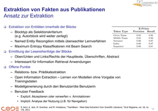 Extraktion von Fakten aus Publikationen
Ansatz zur Extraktion

   Extraktion von Entitäten innerhalb der Blöcke
     – Blocktyp als Selektionskriterium
       (e.g. Autorblock wird weiter zerlegt)
     – Named Entity Recongition mittels überwachter Lernverfahren
     – Maximum Entropy Klassifikatoren mit Beam Search
   Ermittlung der Lesereihenfolge der Blöcke
     – Oben/Unten und Links/Rechts der Haupttexte, Überschriften, Abstract
     – Interessant für Information Retrieval Anwendungen
   Offene Punkte
     – Relations- bzw. Prädikatextraktion
     – Open Information Extraction – Lernen von Modellen ohne Vorgabe von
       Trainingsdaten
     – Modellgenerierung durch den Benutzer/die Benutzerin
     – Benutzer Feedback
         • Explizit: Akzeptieren oder verwerfen v. Annotationen
         • Implizit: Analyse der Nutzung (z.B. für Navigation)
            R. Kern, K. Jack, M. Granitzer, and M. Hristakeva, “TeamBeam - Meta-Data Extraction from Scientific Literature,” DLib Magazine, vol. 18, no.
            7/8, 2012.                                                                                                                                     13
 