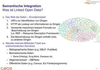 Semantische Integration
Was ist Linked Open Data?

   Das Web der Daten – Grundprinzipien
     1. URI„s zur Identifikation von Dingen
     2. HTTP als Lookup von Informationen zu Dingen
     3. Verwende maschinen-lesbare Formate zur
          Beschreibung von Dingen
         (i.e. RDF – Resource Description Framework)
     4. Die Beschreibung von Dingen enthält Links
         zu anderen Dingen
   Aktuelle mehrere Milliarden Tripel aus
    unterschiedlichen Domänen
     – Bibliographische Daten (e.g. DBLP, PubMed)
     – Biomedizinische Daten
        • Gene-Ontology, Drug-Bank, Diseases etc.
    – Allgemeinwissen - DBPedia
    – Öffentliche Daten (e.g. Census, EU Förderprogramme)

                                                            17
 
