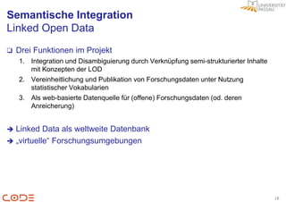 Semantische Integration
Linked Open Data
   Drei Funktionen im Projekt
    1. Integration und Disambiguierung durch Verknüpfung semi-strukturierter Inhalte
       mit Konzepten der LOD
    2. Vereinheitlichung und Publikation von Forschungsdaten unter Nutzung
       statistischer Vokabularien
    3. Als web-basierte Datenquelle für (offene) Forschungsdaten (od. deren
       Anreicherung)


 Linked Data als weltweite Datenbank
 „virtuelle“ Forschungsumgebungen




                                                                                       18
 