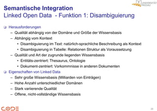 Semantische Integration
Linked Open Data - Funktion 1: Disambiguierung
   Herausforderungen
     – Qualität abhängig von der Domäne und Größe der Wissensbasis
     – Abhängig vom Kontext
        • Disambiguierung im Text: natürlich-sprachliche Beschreibung als Kontext
        • Disambiguierung in Tabelle: Relationen Struktur als Voraussetzung
     – Qualität und Art der zugrunde liegenden Wissensbasis
        • Entitäts-zentriert: Thesaurus, Ontologie
        • Dokument-zentriert: Vorkommnisse in anderen Dokumenten
   Eigenschaften von Linked Data
     – Sehr große Wissensbasis (Milliarden von Einträgen)
     – Hohe Anzahl unterschiedlicher Domänen
     – Stark variierende Qualität
     – Offene, nicht-vollständige Wissensbasis


                                                                                    20
 