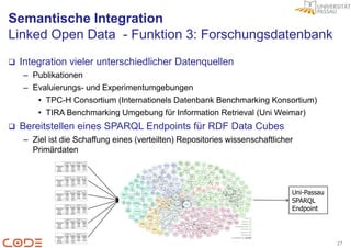 Semantische Integration
Linked Open Data - Funktion 3: Forschungsdatenbank
   Integration vieler unterschiedlicher Datenquellen
    – Publikationen
    – Evaluierungs- und Experimentumgebungen
       • TPC-H Consortium (Internationels Datenbank Benchmarking Konsortium)
       • TIRA Benchmarking Umgebung für Information Retrieval (Uni Weimar)
   Bereitstellen eines SPARQL Endpoints für RDF Data Cubes
    – Ziel ist die Schaffung eines (verteilten) Repositories wissenschaftlicher
      Primärdaten




                                                                              Uni-Passau
                                                                              SPARQL
                                                                              Endpoint




                                                                                           27
 