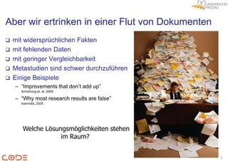 Aber wir ertrinken in einer Flut von Dokumenten
   mit widersprüchlichen Fakten
   mit fehlenden Daten
   mit geringer Vergleichbarkeit
   Metastudien sind schwer durchzuführen
   Einige Beispiele
    – “Improvements that don‟t add up”
      Armstrong et. al. 2009

    – “Why most research results are false”
      Ioannidis, 2005




       Welche Lösungsmöglichkeiten stehen
                   im Raum?


                                                  3
 