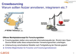 Crowdsourcing
Warum sollten Nutzer annotieren, integrierern etc.?




Offener Marktplatzkonzept für Forschungsdaten
 Forschungsdaten stellen eine wertvolle Informationsquelle dar. Ähnlich dem Open
   Source Model sollte diese entsprechenden Verwertungsrechten unterliegen.
 Untersuchung verschiedener Modelle nach Fertigstellung der Dienste geplant
 Erhöhte Möglichkeiten für Forscher und Forschungsinstitutionen


                                                                                    33
 
