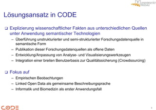 Lösungsansatz in CODE
   Explizierung wissenschaftlicher Fakten aus unterschiedlichen Quellen
    unter Anwendung semantischer Technologien
    – Überführung unstrukturierter und semi-strukturierter Forschungsdatenquelle in
      semantische Form
    – Publikation dieser Forschungsdatenquellen als offene Daten
    – Entwicklung/Anpassung von Analyse- und Visualisierungswerkzeugen
    – Integration einer breiten Benutzerbasis zur Qualitätssicherung (Crowdsourcing)


   Fokus auf
    – Empirischen Beobachtungen
    – Linked Open Data als gemeinsame Beschreibungsprache
    – Informatik und Biomedizin als erster Anwendungsfall



                                                                                       4
 