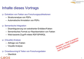 Inhalte dieses Vortrags
   Extraktion von Fakten aus Forschungspublikationen
     – Strukturanalyse von PDFs
     – Automatische Annotation von PDFs

   Semantische Integration
     – Disambiguierung von extrahierter Entitäten/Fakten
     – Semantisches Format zur Repräsentation von Fakten
     – Web-basierte Zugriff mittels RDF/SPARQL

   (Visuelle) Analyse
     – Abfrage von Fakten
     – Visuelle Analyse

   Crowdsourcing & Teilen von Forschungsdaten
     – Überblick
                                                           6
 