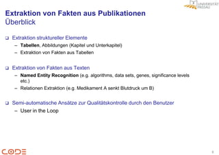 Extraktion von Fakten aus Publikationen
Überblick

   Extraktion struktureller Elemente
     – Tabellen, Abbildungen (Kapitel und Unterkapitel)
     – Extraktion von Fakten aus Tabellen


   Extraktion von Fakten aus Texten
     – Named Entity Recognition (e.g. algorithms, data sets, genes, significance levels
       etc.)
     – Relationen Extraktion (e.g. Medikament A senkt Blutdruck um B)


   Semi-automatische Ansätze zur Qualitätskontrolle durch den Benutzer
     – User in the Loop




                                                                                          8
 