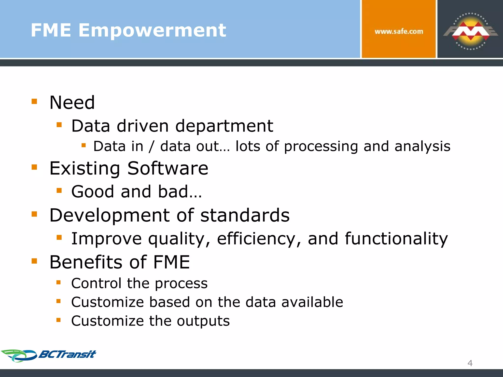 FME Empowerment Need Data driven department Data in / data out… lots of processing and analysis Existing Software Good and bad… Development of standards Improve quality, efficiency, and functionality Benefits of FME Control the process Customize based on the data available Customize the outputs 