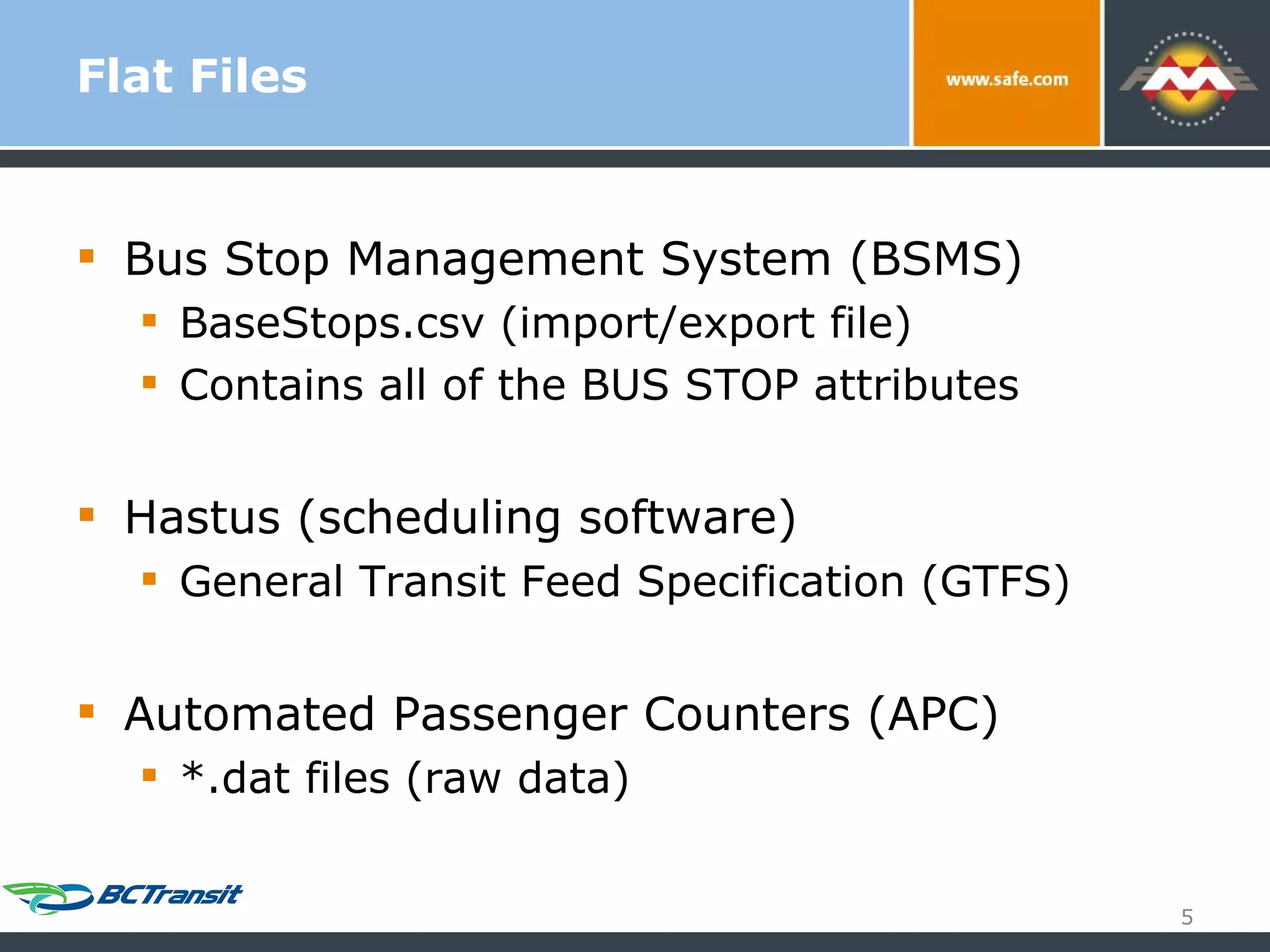 Flat Files Bus Stop Management System (BSMS) BaseStops.csv (import/export file) Contains all of the BUS STOP attributes Hastus (scheduling software) General Transit Feed Specification (GTFS) Automated Passenger Counters (APC) *.dat files (raw data) 