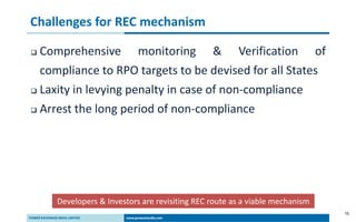 10
Challenges for REC mechanism
 Comprehensive monitoring & Verification of
compliance to RPO targets to be devised for all States
 Laxity in levying penalty in case of non-compliance
 Arrest the long period of non-compliance
Developers & Investors are revisiting REC route as a viable mechanism
 