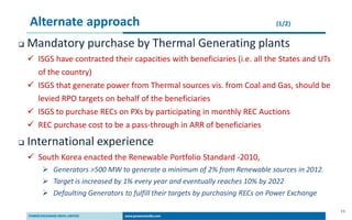 11
Alternate approach (1/2)
 Mandatory purchase by Thermal Generating plants
 ISGS have contracted their capacities with beneficiaries (i.e. all the States and UTs
of the country)
 ISGS that generate power from Thermal sources vis. from Coal and Gas, should be
levied RPO targets on behalf of the beneficiaries
 ISGS to purchase RECs on PXs by participating in monthly REC Auctions
 REC purchase cost to be a pass-through in ARR of beneficiaries
 International experience
 South Korea enacted the Renewable Portfolio Standard -2010,
 Generators >500 MW to generate a minimum of 2% from Renewable sources in 2012.
 Target is increased by 1% every year and eventually reaches 10% by 2022
 Defaulting Generators to fulfill their targets by purchasing RECs on Power Exchange
 