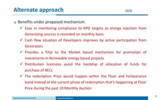 12
Alternate approach (2/2)
 Benefits under proposed mechanism:
 Ease in monitoring compliance to RPO targets as energy injection from
Generating sources is recorded on monthly basis
 Cash flow situation of Developers improves by active participation from
Generators
 Provides a fillip to the Market based mechanism for promotion of
investments in Renewable energy based projects
 Distribution licensees avoid the hardship of allocation of funds for
purchase of RECs
 The redemption Price would happen within the Floor and Forbearance
band instead of the current phase of redemption that’s happening at Floor
Price during the past 10 Monthly Auction
 