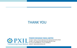 THANK YOU
POWER EXCHANGE INDIA LIMITED
5th Floor, Tower 3, Equinox Business Park, (Peninsula Techno Park)
Off BKC, L.B.S. Marg, Kurla (W), Mumbai-400 070, India
Tel: +91-22-26530500 Fax: +91-22-26598512
website: www.powerexindia.com
 